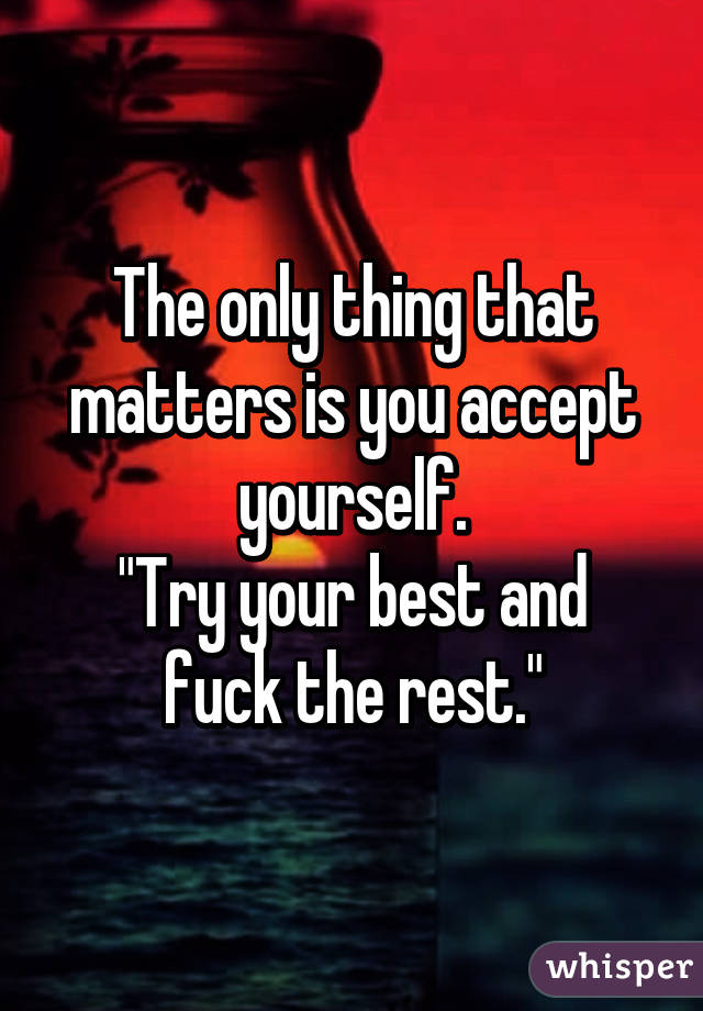 The only thing that matters is you accept yourself.
"Try your best and fuck the rest."