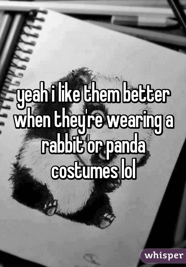 yeah i like them better when they're wearing a rabbit or panda costumes lol