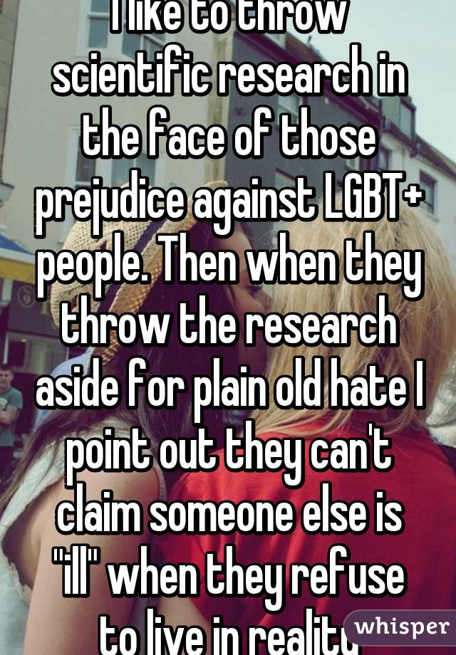 I like to throw scientific research in the face of those prejudice against LGBT+ people. Then when they throw the research aside for plain old hate I point out they can't claim someone else is "ill" when they refuse to live in reality