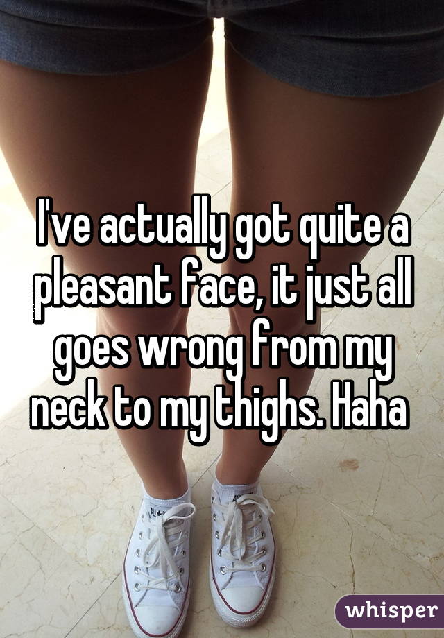 I've actually got quite a pleasant face, it just all goes wrong from my neck to my thighs. Haha 