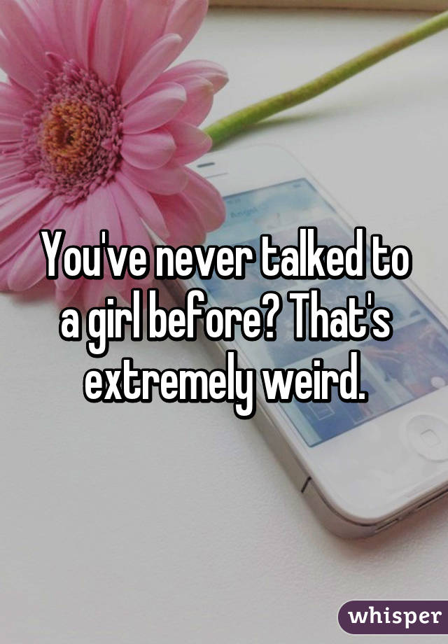 You've never talked to a girl before? That's extremely weird.