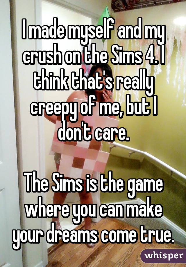 I made myself and my crush on the Sims 4. I think that's really creepy of me, but I don't care.

The Sims is the game where you can make your dreams come true.