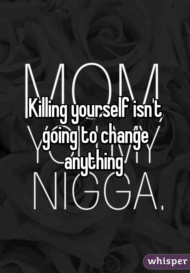 Killing yourself isn't going to change anything 