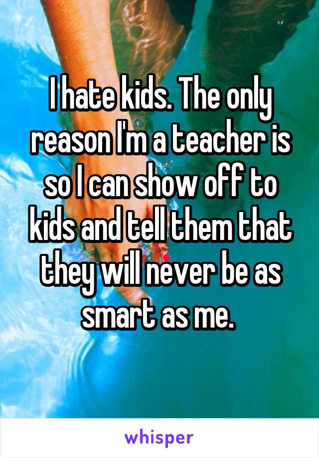 I hate kids. The only reason I'm a teacher is so I can show off to kids and tell them that they will never be as smart as me. 
