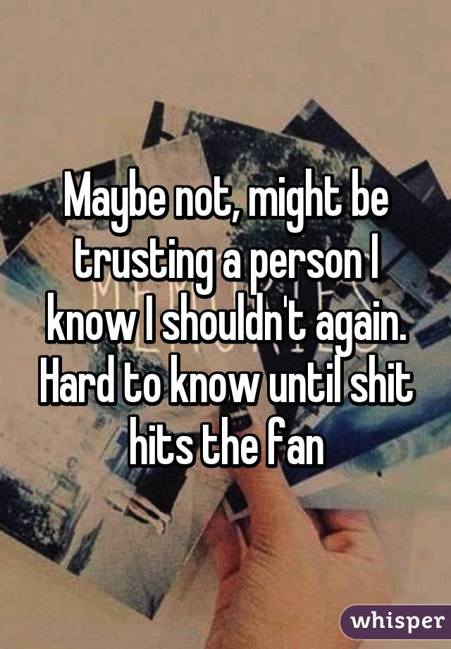 Maybe not, might be trusting a person I know I shouldn't again. Hard to know until shit hits the fan