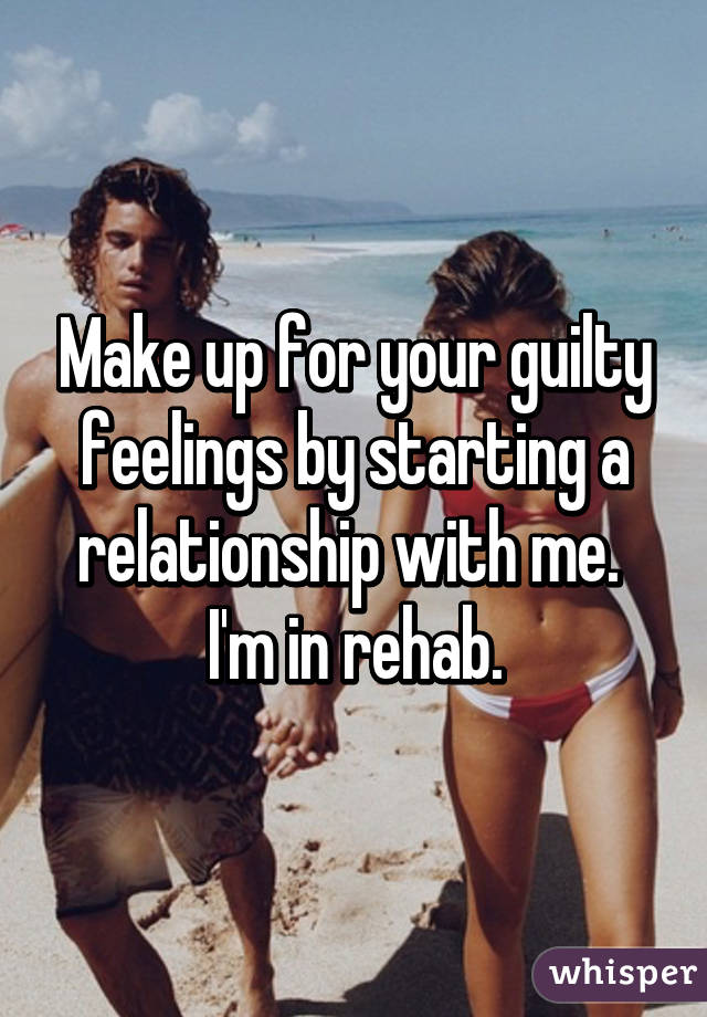 Make up for your guilty feelings by starting a relationship with me.  I'm in rehab.