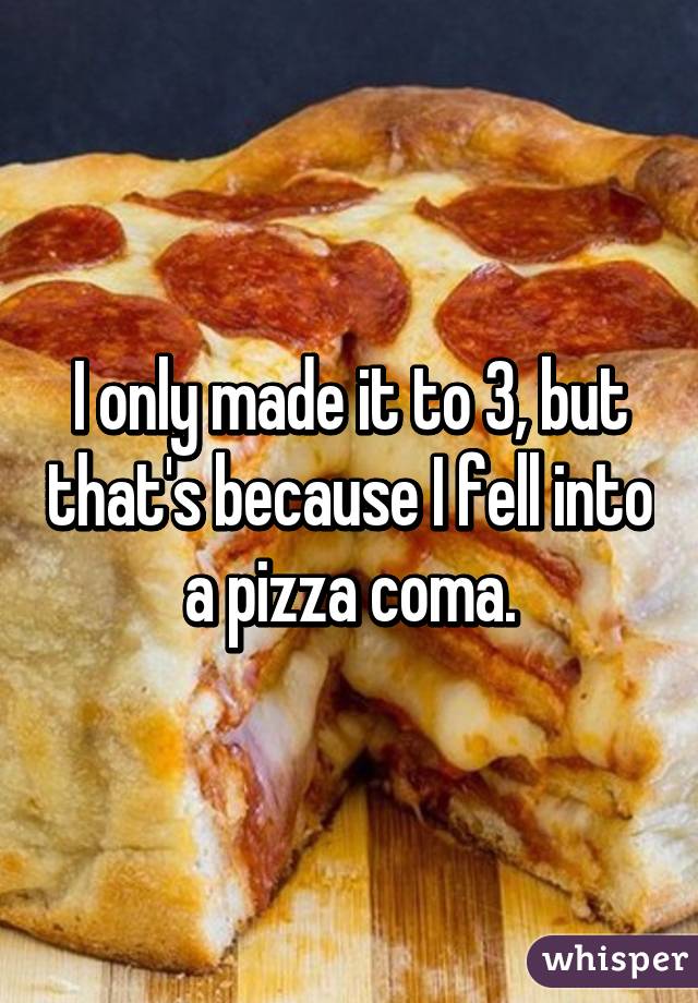I only made it to 3, but that's because I fell into a pizza coma.