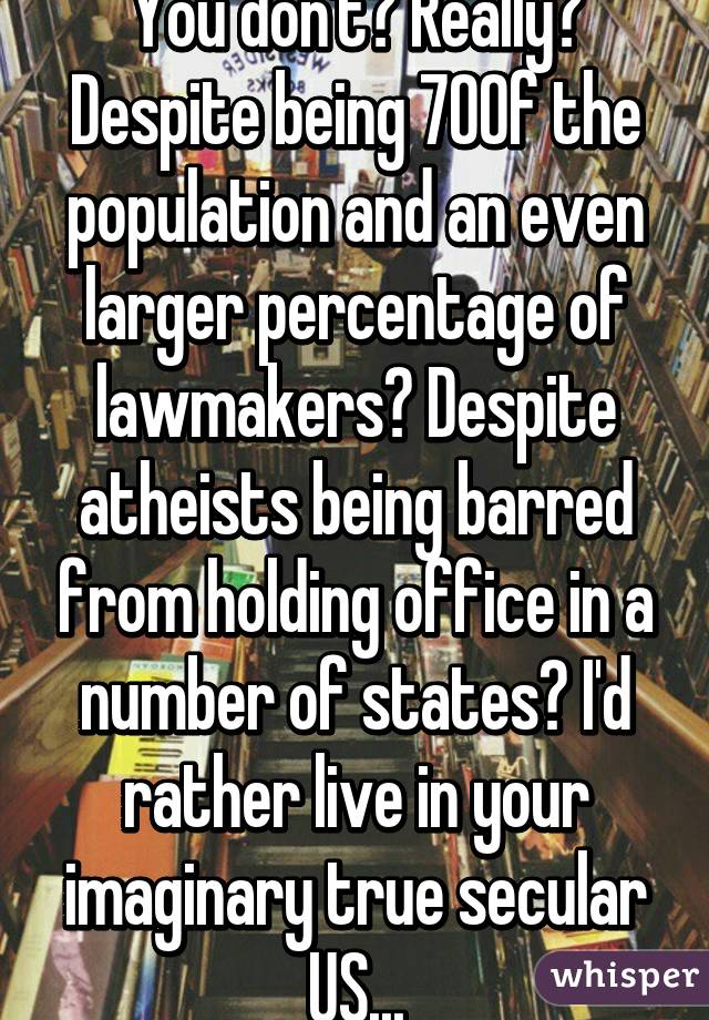 You don't? Really? Despite being 70% of the population and an even larger percentage of lawmakers? Despite atheists being barred from holding office in a number of states? I'd rather live in your imaginary true secular US...