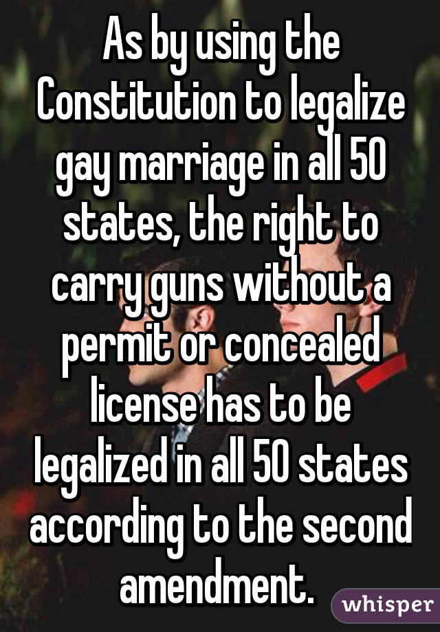 As by using the Constitution to legalize gay marriage in all 50 states, the right to carry guns without a permit or concealed license has to be legalized in all 50 states according to the second amendment. 