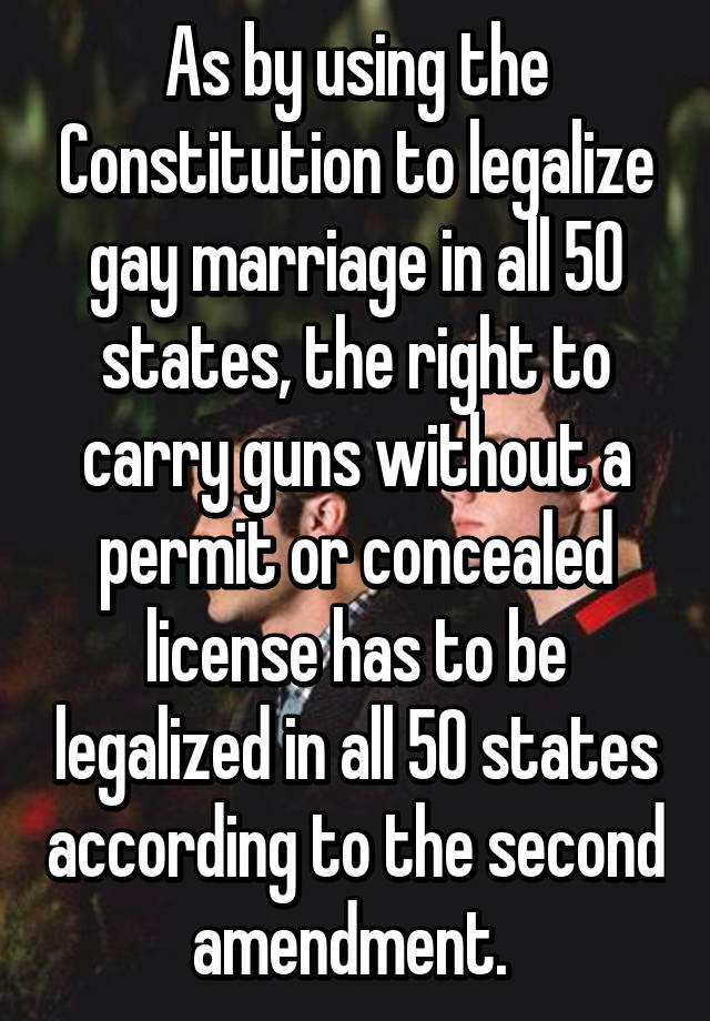 As by using the Constitution to legalize gay marriage in all 50 states, the right to carry guns without a permit or concealed license has to be legalized in all 50 states according to the second amendment. 