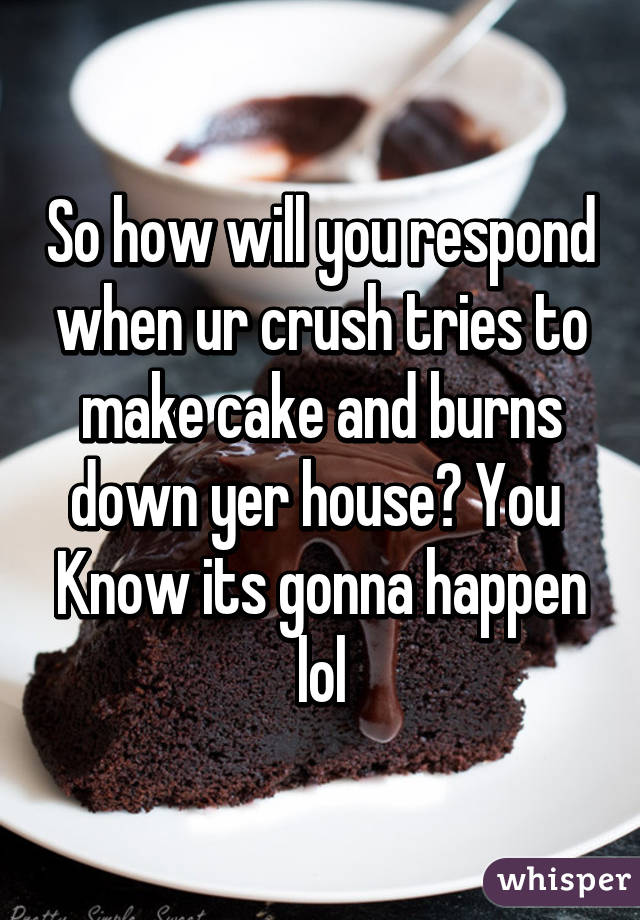 So how will you respond when ur crush tries to make cake and burns down yer house? You  Know its gonna happen lol