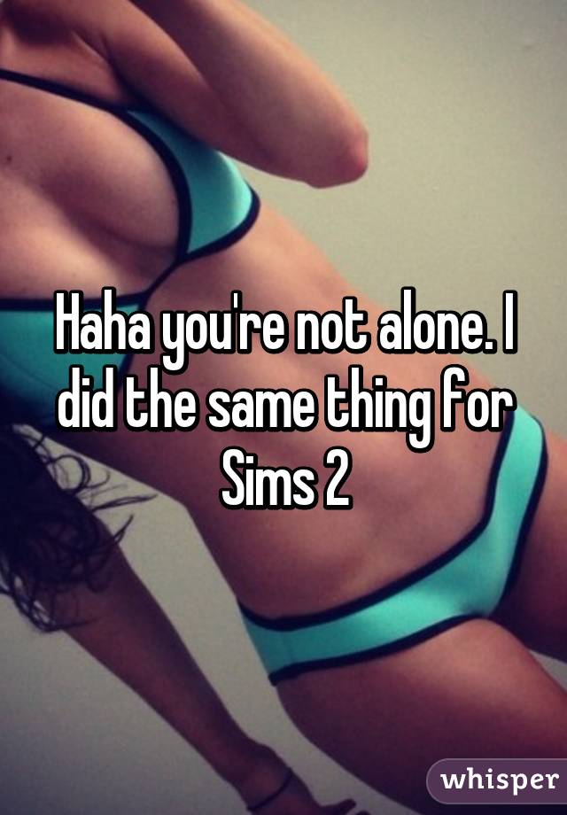 Haha you're not alone. I did the same thing for Sims 2