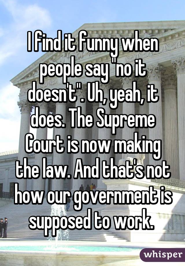 I find it funny when people say "no it doesn't". Uh, yeah, it does. The Supreme Court is now making the law. And that's not how our government is supposed to work. 