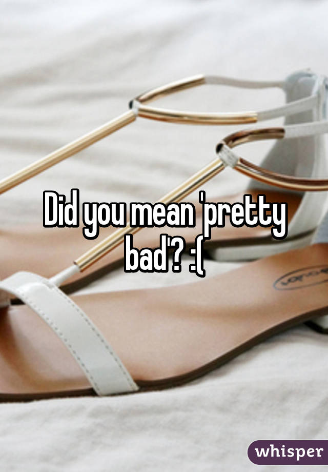 Did you mean 'pretty bad'? :(