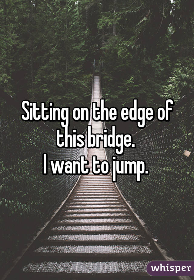 Sitting on the edge of this bridge. 
I want to jump. 