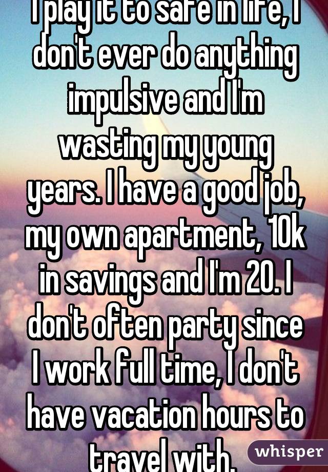 I play it to safe in life, I don't ever do anything impulsive and I'm wasting my young years. I have a good job, my own apartment, 10k in savings and I'm 20. I don't often party since I work full time, I don't have vacation hours to travel with. 