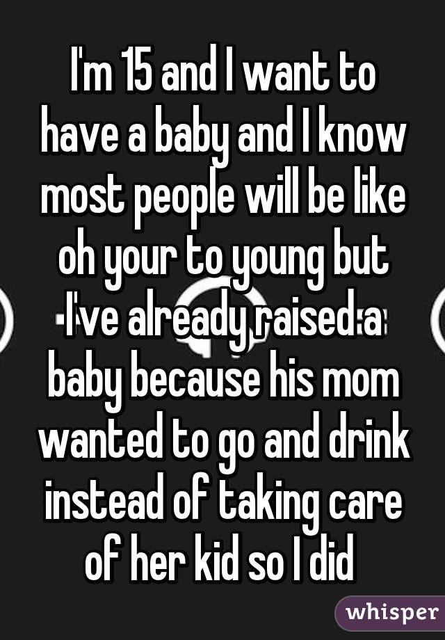 I'm 15 and I want to have a baby and I know most people will be like oh your to young but I've already raised a baby because his mom wanted to go and drink instead of taking care of her kid so I did 