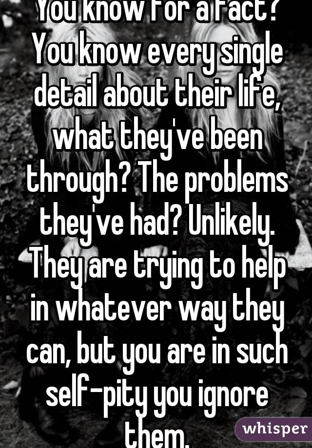 You know for a fact? You know every single detail about their life, what they've been through? The problems they've had? Unlikely. They are trying to help in whatever way they can, but you are in such self-pity you ignore them.