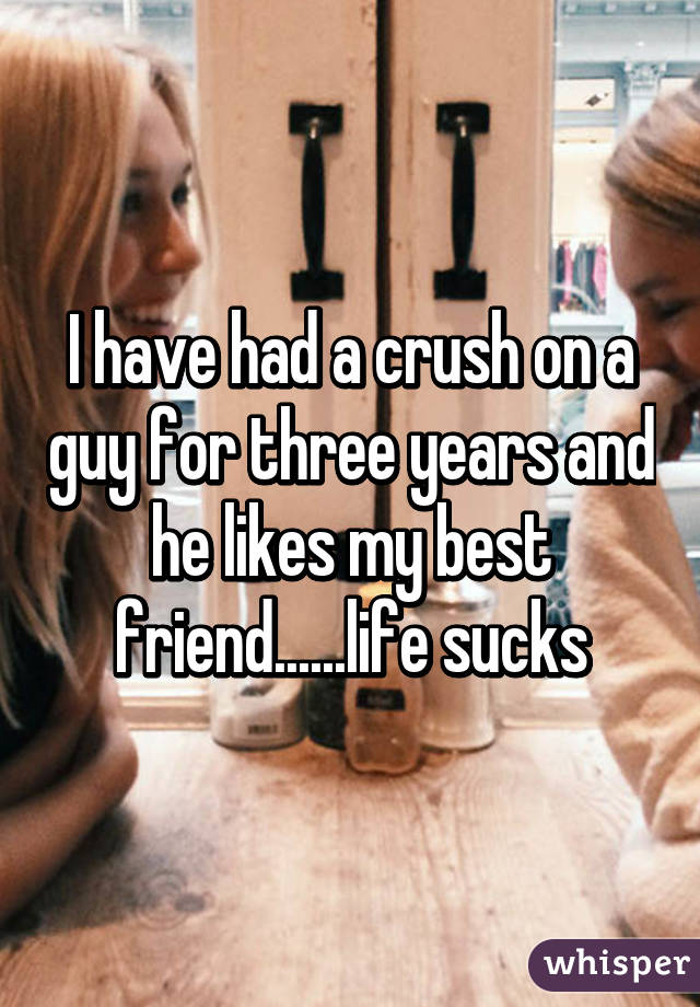 I have had a crush on a guy for three years and he likes my best friend......life sucks