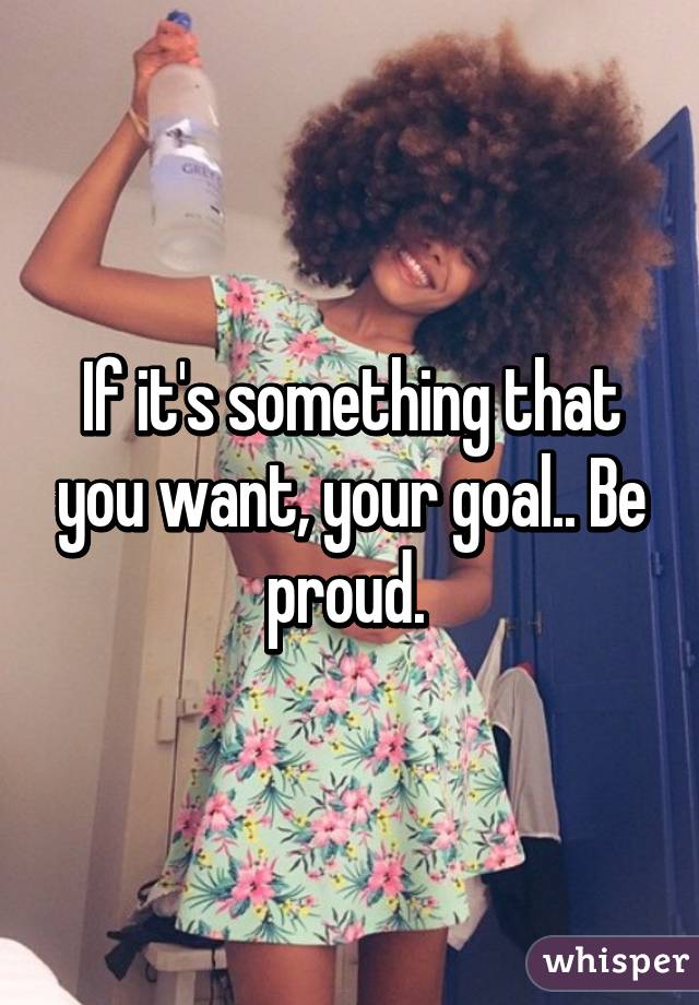 If it's something that you want, your goal.. Be proud. 