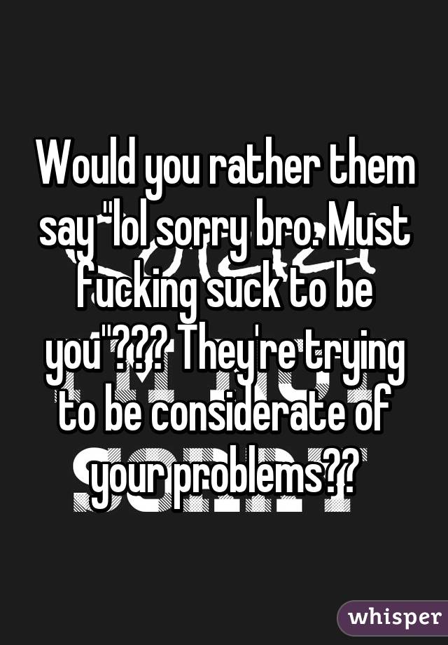 Would you rather them say "lol sorry bro. Must fucking suck to be you"??? They're trying to be considerate of your problems??