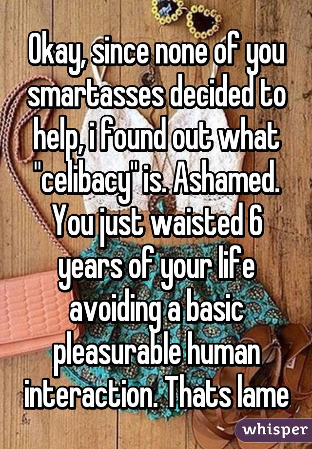 Okay, since none of you smartasses decided to help, i found out what "celibacy" is. Ashamed. You just waisted 6 years of your life avoiding a basic pleasurable human interaction. Thats lame