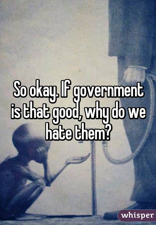 So okay. If government is that good, why do we hate them?