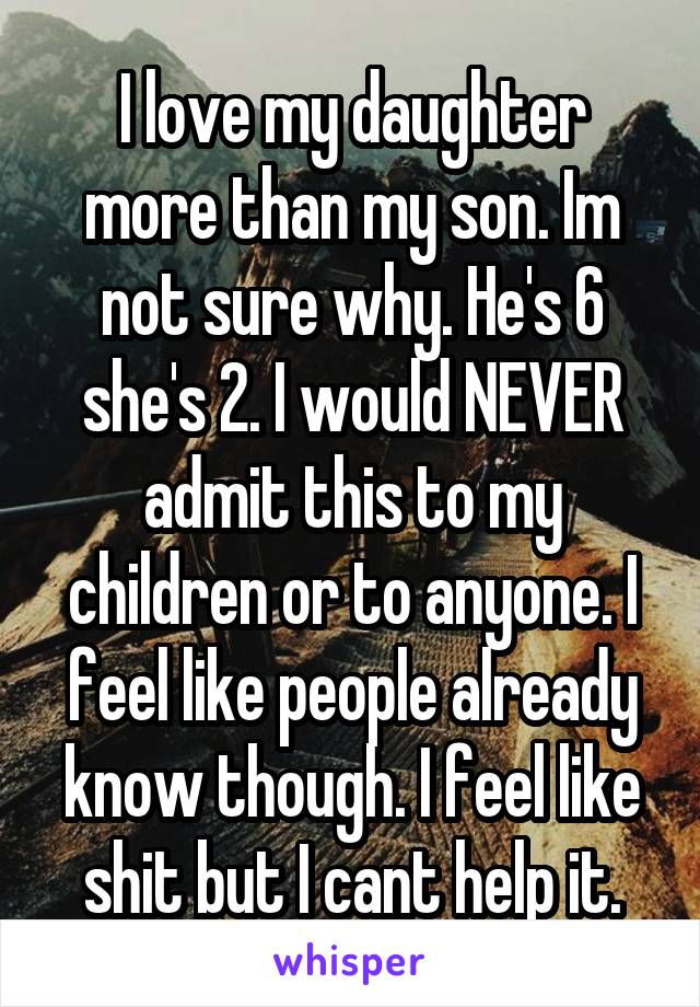 I love my daughter more than my son. Im not sure why. He's 6 she's 2. I would NEVER admit this to my children or to anyone. I feel like people already know though. I feel like shit but I cant help it.