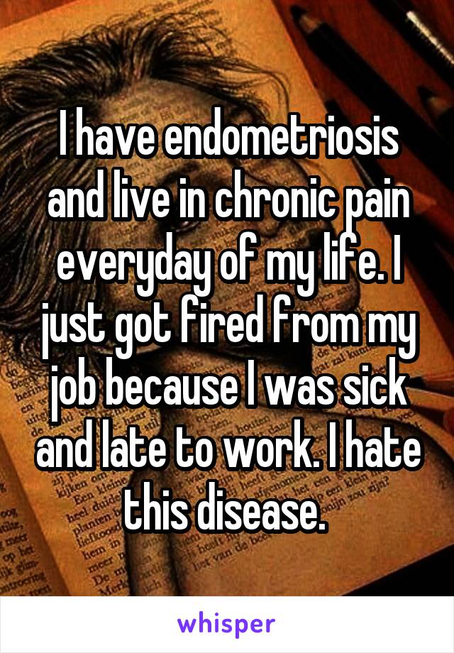I have endometriosis and live in chronic pain everyday of my life. I just got fired from my job because I was sick and late to work. I hate this disease. 