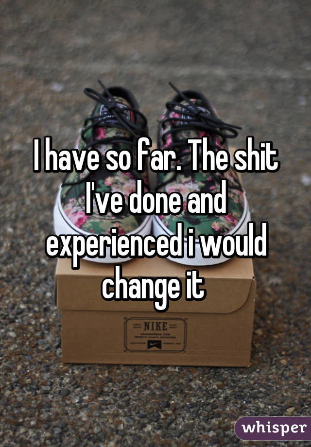 I have so far. The shit I've done and experienced i would change it 