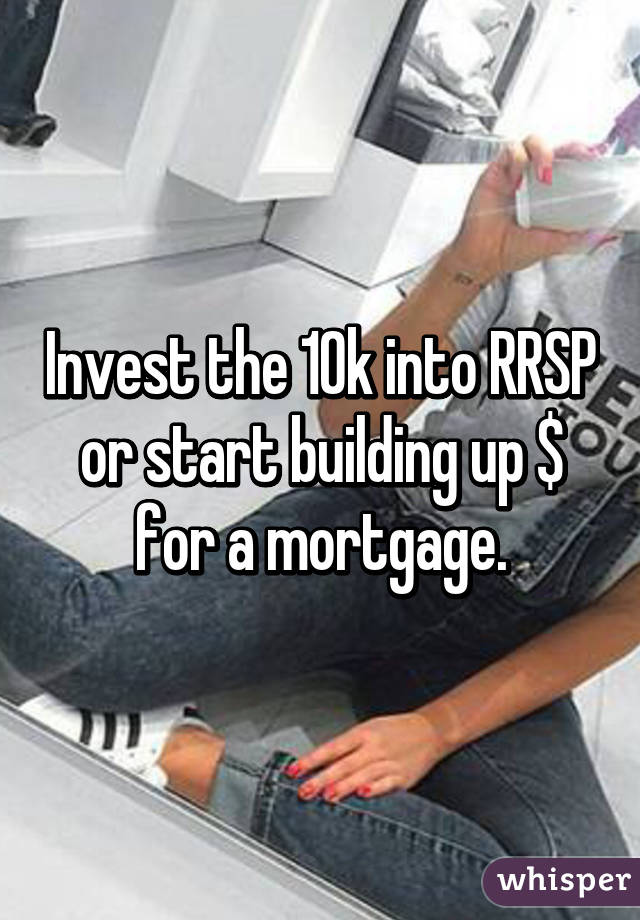 Invest the 10k into RRSP or start building up $ for a mortgage.
