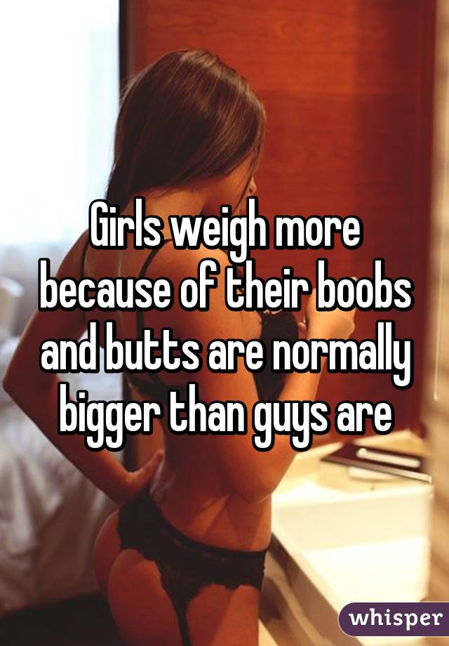 Girls weigh more because of their boobs and butts are normally bigger than guys are