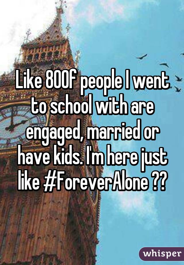 Like 80% of people I went to school with are engaged, married or have kids. I'm here just like #ForeverAlone 😂😢