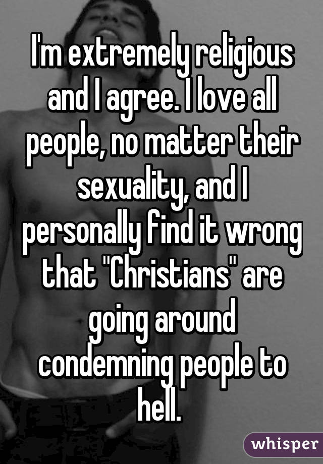 I'm extremely religious and I agree. I love all people, no matter their sexuality, and I personally find it wrong that "Christians" are going around condemning people to hell. 