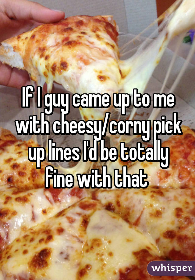If I guy came up to me with cheesy/corny pick up lines I'd be totally fine with that 