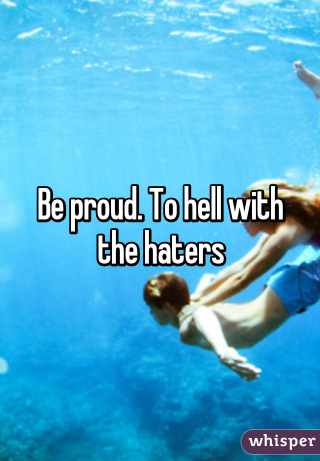 Be proud. To hell with the haters