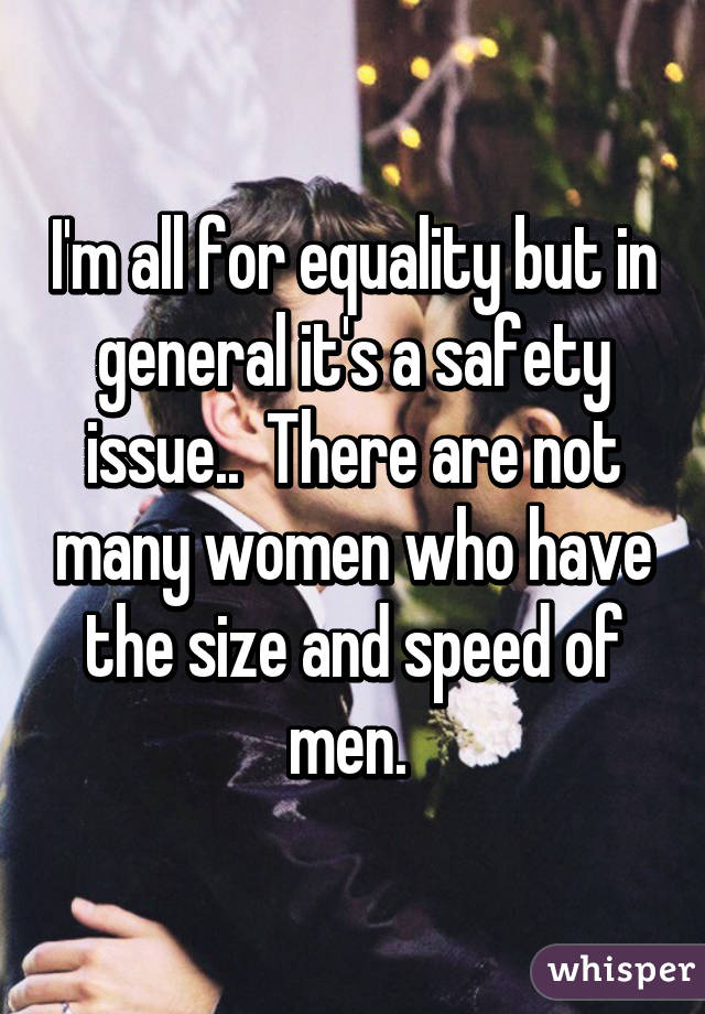 I'm all for equality but in general it's a safety issue..  There are not many women who have the size and speed of men. 