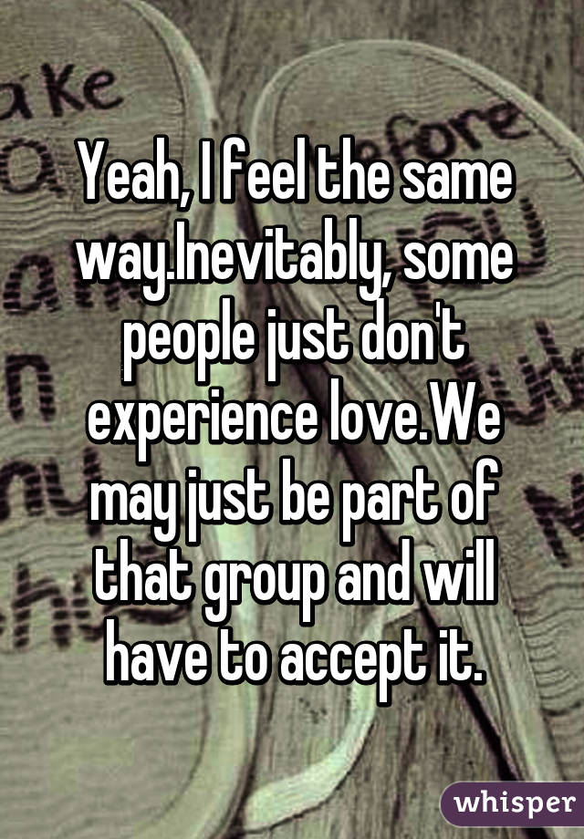 Yeah, I feel the same way.Inevitably, some people just don't experience love.We may just be part of that group and will have to accept it.