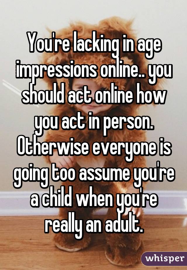 You're lacking in age impressions online.. you should act online how you act in person. Otherwise everyone is going too assume you're a child when you're really an adult.