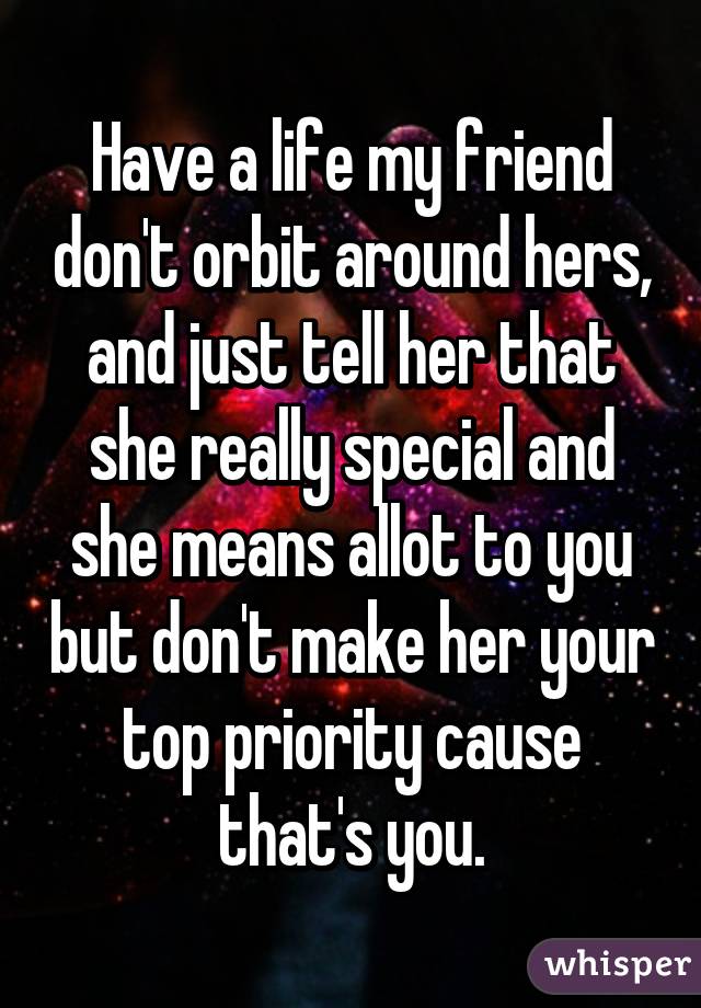 Have a life my friend don't orbit around hers, and just tell her that she really special and she means allot to you but don't make her your top priority cause that's you.