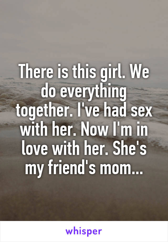 There is this girl. We do everything together. I've had sex with her. Now I'm in love with her. She's my friend's mom...