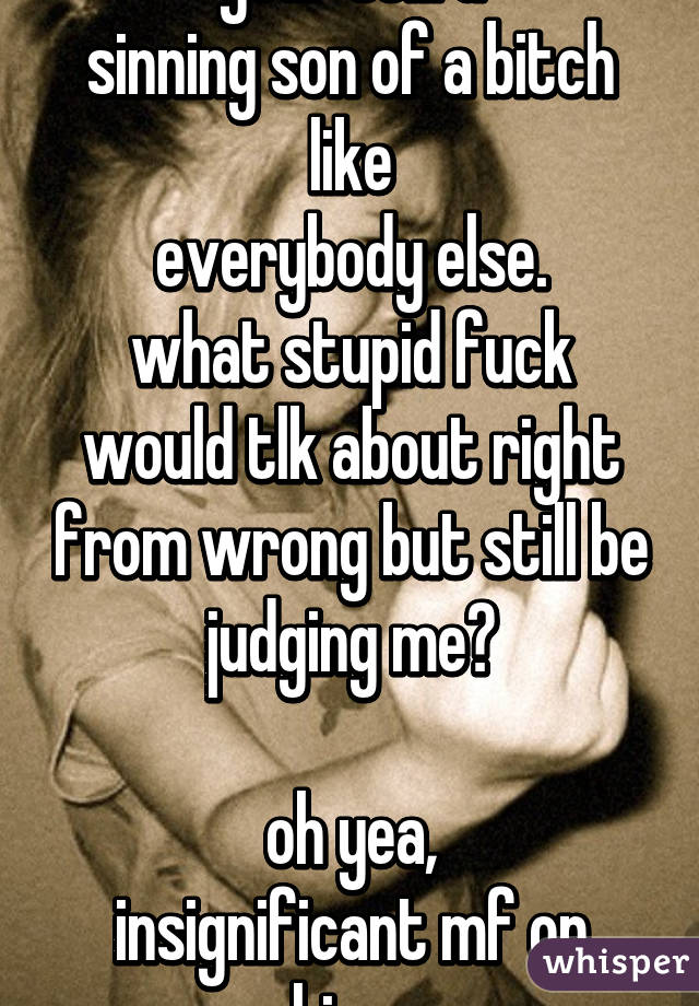 so?
your still a
sinning son of a bitch like
everybody else.
what stupid fuck would tlk about right from wrong but still be judging me?

oh yea,
insignificant mf on whisper 
good day sir:)