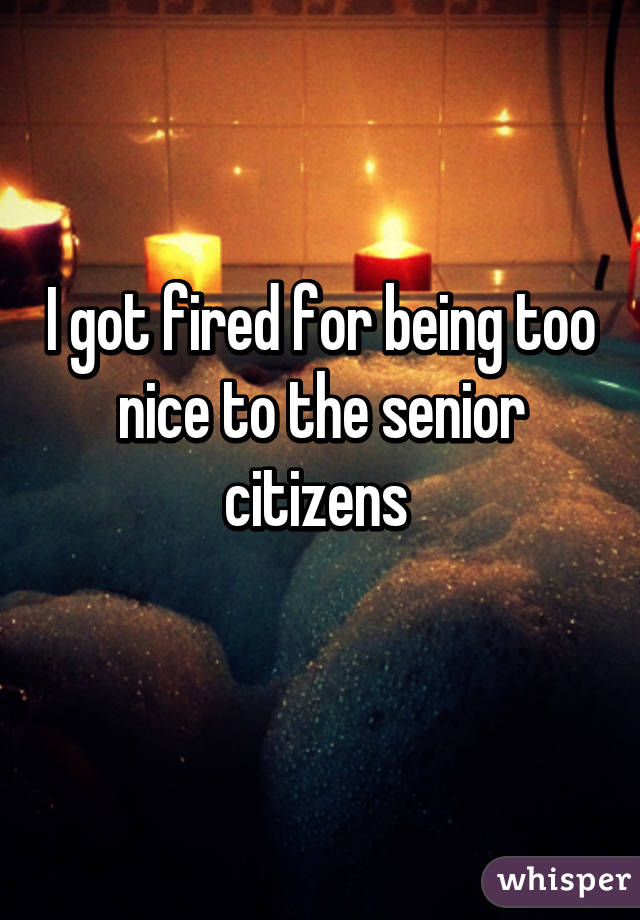 I got fired for being too nice to the senior citizens 
