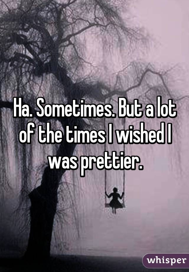 Ha. Sometimes. But a lot of the times I wished I was prettier.