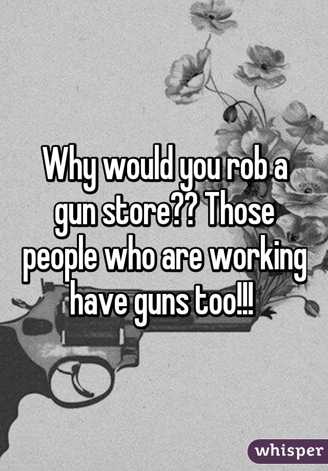 Why would you rob a gun store?? Those people who are working have guns too!!! 