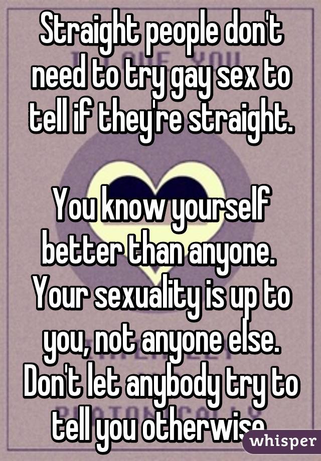 Straight people don't need to try gay sex to tell if they're straight.

You know yourself better than anyone.  Your sexuality is up to you, not anyone else. Don't let anybody try to tell you otherwise.