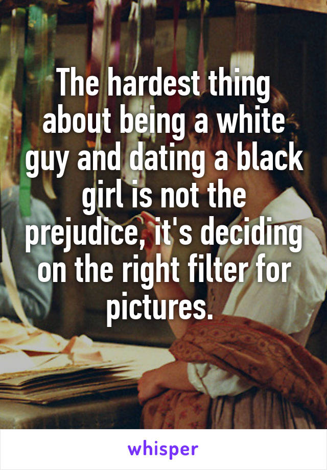 The hardest thing about being a white guy and dating a black girl is not the prejudice, it's deciding on the right filter for pictures. 

