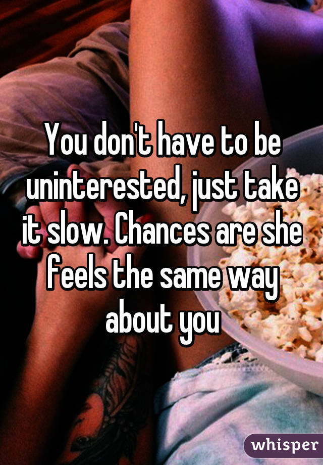 You don't have to be uninterested, just take it slow. Chances are she feels the same way about you