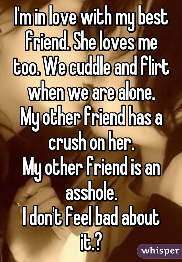 I'm in love with my best friend. She loves me too. We cuddle and flirt when we are alone.
My other friend has a crush on her.
My other friend is an asshole.
I don't feel bad about it.😊