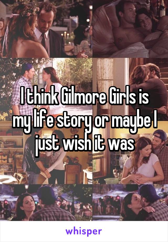 I think Gilmore Girls is my life story or maybe I just wish it was